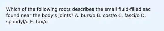 Which of the following roots describes the small fluid-filled sac found near the body's joints? A. burs/o B. cost/o C. fasci/o D. spondyl/o E. tax/o