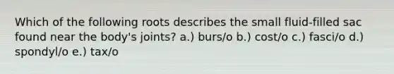 Which of the following roots describes the small fluid-filled sac found near the body's joints? a.) burs/o b.) cost/o c.) fasci/o d.) spondyl/o e.) tax/o