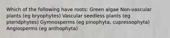 Which of the following have roots: Green algae Non-vascular plants (eg bryophytes) Vascular seedless plants (eg pteridphytes) Gymnosperms (eg pinophyta, cupressophyta) Angiosperms (eg anthophyta)