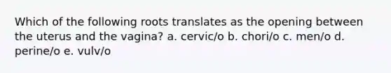 Which of the following roots translates as the opening between the uterus and the vagina? a. cervic/o b. chori/o c. men/o d. perine/o e. vulv/o