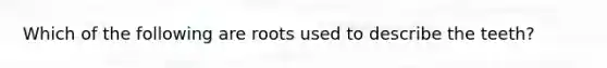 Which of the following are roots used to describe the teeth?