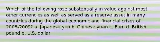 Which of the following rose substantially in value against most other currencies as well as served as a reserve asset in many countries during the global economic and financial crises of 2008-2009? a. Japanese yen b. Chinese yuan c. Euro d. British pound e. U.S. dollar