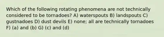 Which of the following rotating phenomena are not technically considered to be tornadoes? A) waterspouts B) landspouts C) gustnadoes D) dust devils E) none; all are technically tornadoes F) (a) and (b) G) (c) and (d)