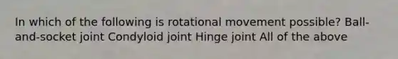 In which of the following is rotational movement possible? Ball-and-socket joint Condyloid joint Hinge joint All of the above