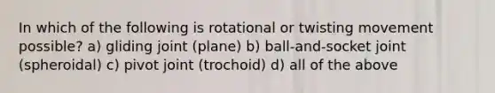 In which of the following is rotational or twisting movement possible? a) gliding joint (plane) b) ball-and-socket joint (spheroidal) c) pivot joint (trochoid) d) all of the above