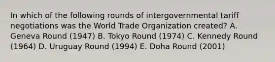 In which of the following rounds of intergovernmental tariff negotiations was the World Trade Organization created? A. Geneva Round (1947) B. Tokyo Round (1974) C. Kennedy Round (1964) D. Uruguay Round (1994) E. Doha Round (2001)