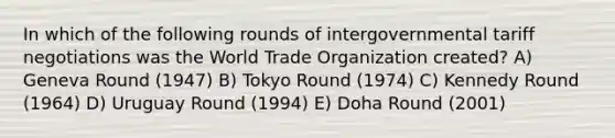 In which of the following rounds of intergovernmental tariff negotiations was the World Trade Organization created? A) Geneva Round (1947) B) Tokyo Round (1974) C) Kennedy Round (1964) D) Uruguay Round (1994) E) Doha Round (2001)