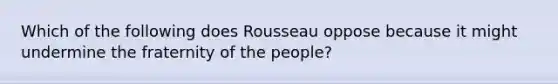 Which of the following does Rousseau oppose because it might undermine the fraternity of the people?