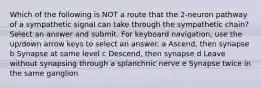 Which of the following is NOT a route that the 2-neuron pathway of a sympathetic signal can take through the sympathetic chain? Select an answer and submit. For keyboard navigation, use the up/down arrow keys to select an answer. a Ascend, then synapse b Synapse at same level c Descend, then synapse d Leave without synapsing through a splanchnic nerve e Synapse twice in the same ganglion