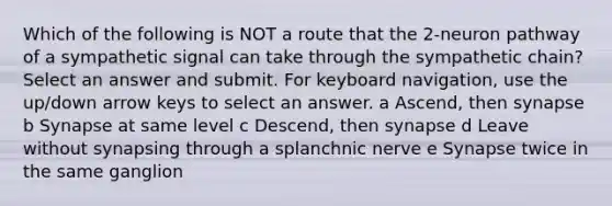 Which of the following is NOT a route that the 2-neuron pathway of a sympathetic signal can take through the sympathetic chain? Select an answer and submit. For keyboard navigation, use the up/down arrow keys to select an answer. a Ascend, then synapse b Synapse at same level c Descend, then synapse d Leave without synapsing through a splanchnic nerve e Synapse twice in the same ganglion