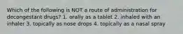 Which of the following is NOT a route of administration for decongestant drugs? 1. orally as a tablet 2. inhaled with an inhaler 3. topically as nose drops 4. topically as a nasal spray
