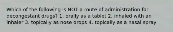 Which of the following is NOT a route of administration for decongestant drugs? 1. orally as a tablet 2. inhaled with an inhaler 3. topically as nose drops 4. topically as a nasal spray