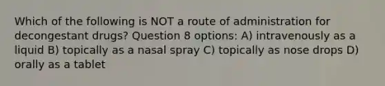 Which of the following is NOT a route of administration for decongestant drugs? Question 8 options: A) intravenously as a liquid B) topically as a nasal spray C) topically as nose drops D) orally as a tablet