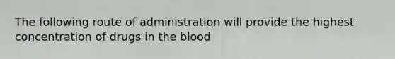 The following route of administration will provide the highest concentration of drugs in the blood