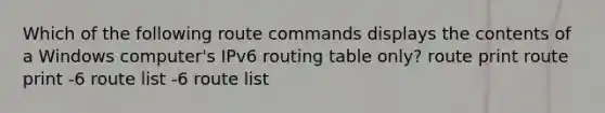 Which of the following route commands displays the contents of a Windows computer's IPv6 routing table only? route print route print -6 route list -6 route list