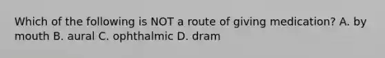 Which of the following is NOT a route of giving medication? A. by mouth B. aural C. ophthalmic D. dram