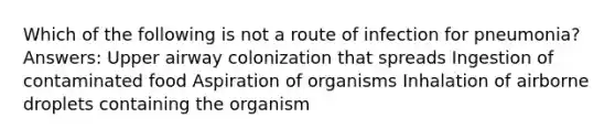 Which of the following is not a route of infection for pneumonia? Answers: Upper airway colonization that spreads Ingestion of contaminated food Aspiration of organisms Inhalation of airborne droplets containing the organism