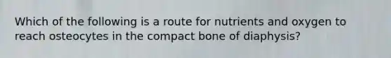 Which of the following is a route for nutrients and oxygen to reach osteocytes in the compact bone of diaphysis?