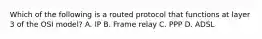 Which of the following is a routed protocol that functions at layer 3 of the OSI model? A. IP B. Frame relay C. PPP D. ADSL