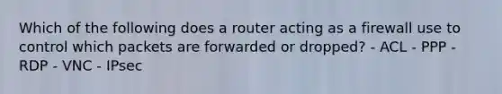 Which of the following does a router acting as a firewall use to control which packets are forwarded or dropped? - ACL - PPP - RDP - VNC - IPsec