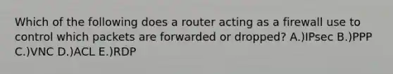 Which of the following does a router acting as a firewall use to control which packets are forwarded or dropped? A.)IPsec B.)PPP C.)VNC D.)ACL E.)RDP