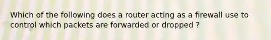 Which of the following does a router acting as a firewall use to control which packets are forwarded or dropped ?