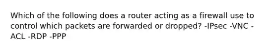 Which of the following does a router acting as a firewall use to control which packets are forwarded or dropped? -IPsec -VNC -ACL -RDP -PPP