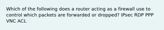 Which of the following does a router acting as a firewall use to control which packets are forwarded or dropped? IPsec RDP PPP VNC ACL