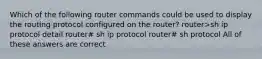 Which of the following router commands could be used to display the routing protocol configured on the router? router>sh ip protocol detail router# sh ip protocol router# sh protocol All of these answers are correct