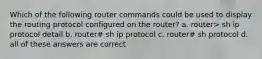 Which of the following router commands could be used to display the routing protocol configured on the router? a. router> sh ip protocol detail b. router# sh ip protocol c. router# sh protocol d. all of these answers are correct