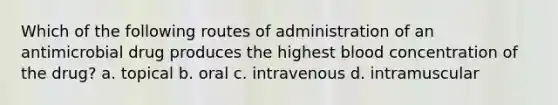 Which of the following routes of administration of an antimicrobial drug produces the highest blood concentration of the drug? a. topical b. oral c. intravenous d. intramuscular