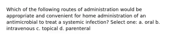 Which of the following routes of administration would be appropriate and convenient for home administration of an antimicrobial to treat a systemic infection? Select one: a. oral b. intravenous c. topical d. parenteral