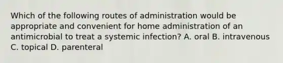 Which of the following routes of administration would be appropriate and convenient for home administration of an antimicrobial to treat a systemic infection? A. oral B. intravenous C. topical D. parenteral