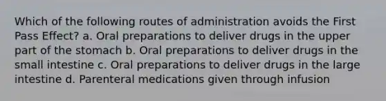 Which of the following routes of administration avoids the First Pass Effect? a. Oral preparations to deliver drugs in the upper part of the stomach b. Oral preparations to deliver drugs in the small intestine c. Oral preparations to deliver drugs in the large intestine d. Parenteral medications given through infusion