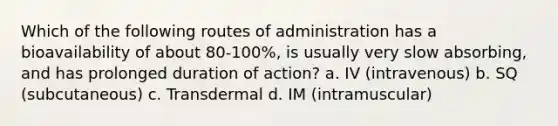 Which of the following routes of administration has a bioavailability of about 80-100%, is usually very slow absorbing, and has prolonged duration of action? a. IV (intravenous) b. SQ (subcutaneous) c. Transdermal d. IM (intramuscular)