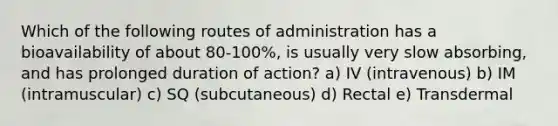 Which of the following routes of administration has a bioavailability of about 80-100%, is usually very slow absorbing, and has prolonged duration of action? a) IV (intravenous) b) IM (intramuscular) c) SQ (subcutaneous) d) Rectal e) Transdermal