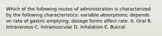 Which of the following routes of administration is characterized by the following characteristics: variable absorptions; depends on rate of gastric emptying; dosage forms affect rate. A. Oral B. Intravenous C. Intramuscular D. Inhalation E. Buccal