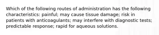 Which of the following routes of administration has the following characteristics: painful; may cause tissue damage; risk in patients with anticoagulants; may interfere with diagnostic tests; predictable response; rapid for aqueous solutions.