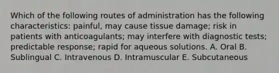 Which of the following routes of administration has the following characteristics: painful, may cause tissue damage; risk in patients with anticoagulants; may interfere with diagnostic tests; predictable response; rapid for aqueous solutions. A. Oral B. Sublingual C. Intravenous D. Intramuscular E. Subcutaneous