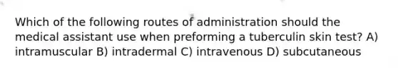 Which of the following routes of administration should the medical assistant use when preforming a tuberculin skin test? A) intramuscular B) intradermal C) intravenous D) subcutaneous