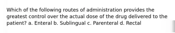 Which of the following routes of administration provides the greatest control over the actual dose of the drug delivered to the patient? a. Enteral b. Sublingual c. Parenteral d. Rectal