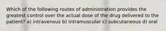 Which of the following routes of administration provides the greatest control over the actual dose of the drug delivered to the patient? a) intravenous b) intramuscular c) subcutaneous d) oral