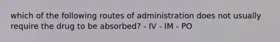 which of the following routes of administration does not usually require the drug to be absorbed? - IV - IM - PO