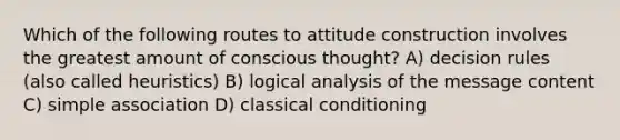 Which of the following routes to attitude construction involves the greatest amount of conscious thought? A) decision rules (also called heuristics) B) logical analysis of the message content C) simple association D) classical conditioning