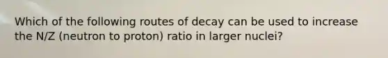 Which of the following routes of decay can be used to increase the N/Z (neutron to proton) ratio in larger nuclei?