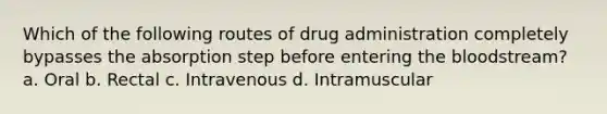 Which of the following routes of drug administration completely bypasses the absorption step before entering the bloodstream? a. Oral b. Rectal c. Intravenous d. Intramuscular