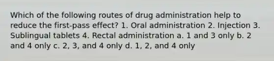 Which of the following routes of drug administration help to reduce the first-pass effect? 1. Oral administration 2. Injection 3. Sublingual tablets 4. Rectal administration a. 1 and 3 only b. 2 and 4 only c. 2, 3, and 4 only d. 1, 2, and 4 only