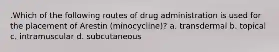 .Which of the following routes of drug administration is used for the placement of Arestin (minocycline)? a. transdermal b. topical c. intramuscular d. subcutaneous