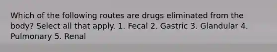 Which of the following routes are drugs eliminated from the body? Select all that apply. 1. Fecal 2. Gastric 3. Glandular 4. Pulmonary 5. Renal