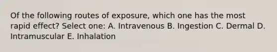 Of the following routes of exposure, which one has the most rapid effect? Select one: A. Intravenous B. Ingestion C. Dermal D. Intramuscular E. Inhalation